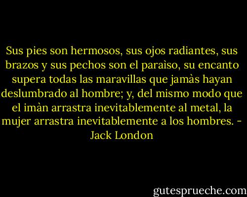 Sus pies son hermosos, sus ojos radiantes, sus brazos y sus pechos son el paraìso, su encanto supera todas las maravillas que jamàs hayan deslumbrado al hombre; y, del mismo modo que el imàn arrastra inevitablemente al metal, la mujer arrastra inevitablemente a los hombres. - Jack London