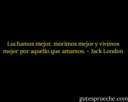 Luchamos mejor, morimos mejor y vivimos mejor por aquello que amamos. - Jack London