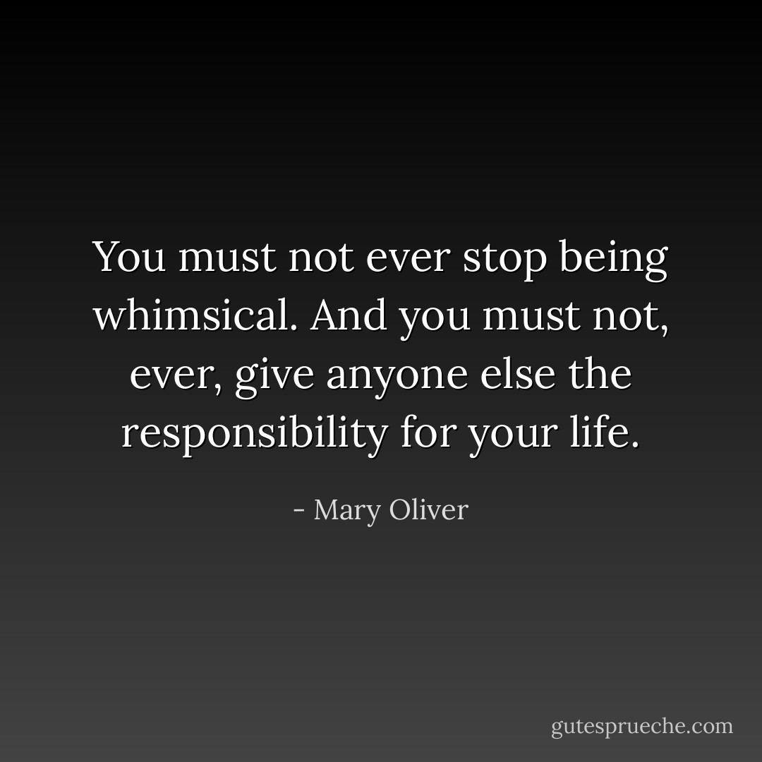 You must not ever stop being whimsical. And you must not, ever, give anyone else the responsibility for your life. - Mary Oliver