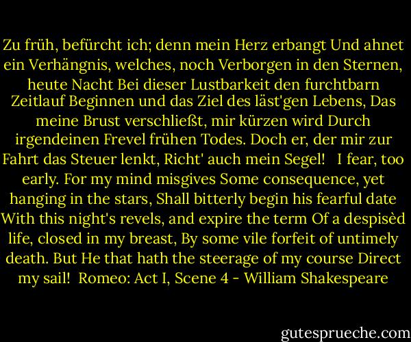 Zu früh, befürcht ich; denn mein Herz erbangt<br />Und ahnet ein Verhängnis, welches, noch<br />Verborgen in den Sternen, heute Nacht<br />Bei dieser Lustbarkeit den furchtbarn Zeitlauf<br />Beginnen und das Ziel des läst'gen Lebens,<br />Das meine Brust verschließt, mir kürzen wird<br />Durch irgendeinen Frevel frühen Todes.<br />Doch er, der mir zur Fahrt das Steuer lenkt,<br />Richt' auch mein Segel!<br /><br /><br />I fear, too early. For my mind misgives<br />Some consequence, yet hanging in the stars,<br />Shall bitterly begin his fearful date<br />With this night's revels, and expire the term<br />Of a despisèd life, closed in my breast,<br />By some vile forfeit of untimely death.<br />But He that hath the steerage of my course<br />Direct my sail!<br /><br />Romeo: Act I, Scene 4 - William Shakespeare