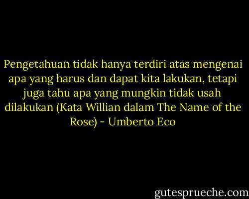 Pengetahuan tidak hanya terdiri atas mengenai apa yang harus dan dapat kita lakukan, tetapi juga tahu apa yang mungkin tidak usah dilakukan<br />(Kata Willian dalam The Name of the Rose) - Umberto Eco