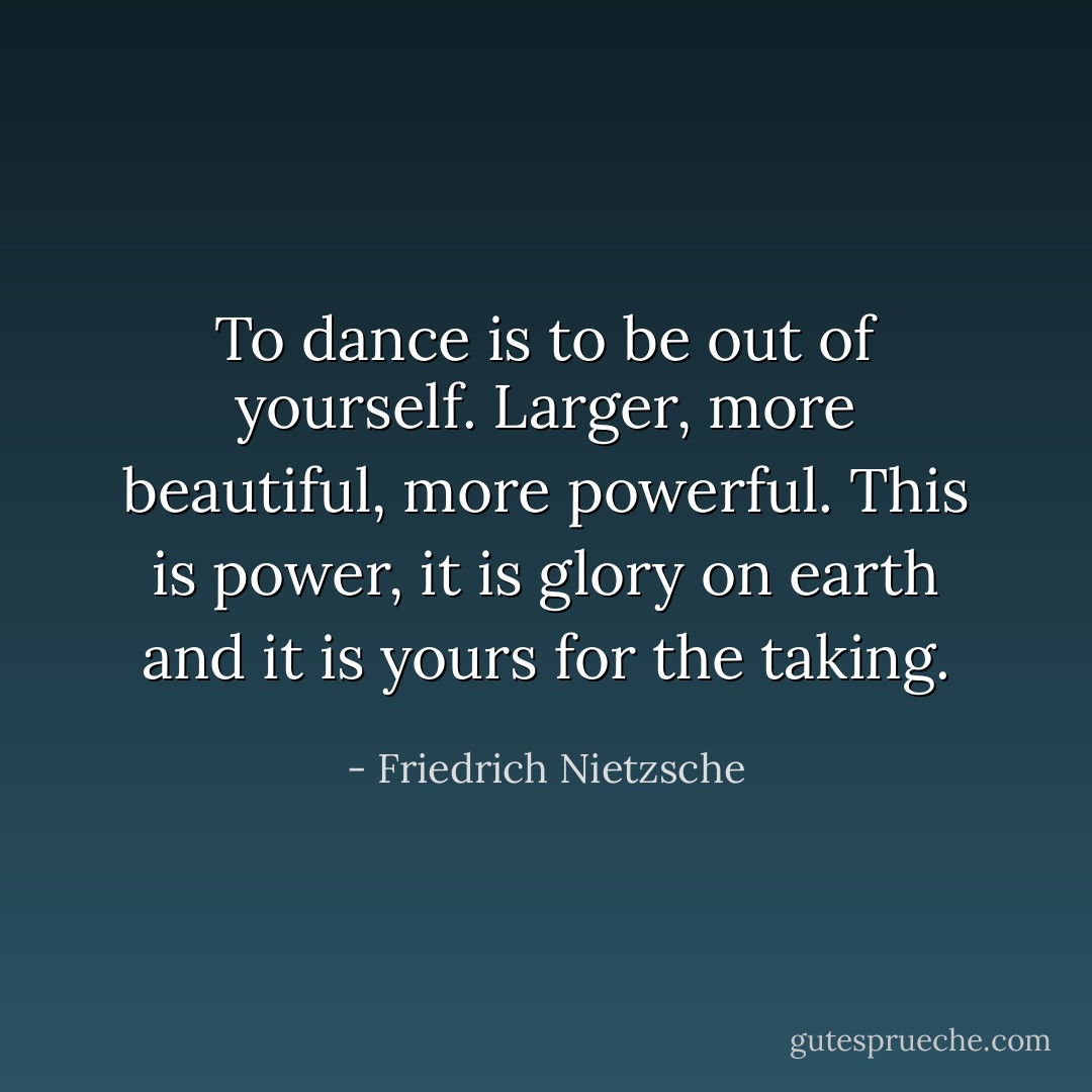 To dance is to be out of yourself. Larger, more beautiful, more powerful. This is power, it is glory on earth and it is yours for the taking. - Friedrich Nietzsche