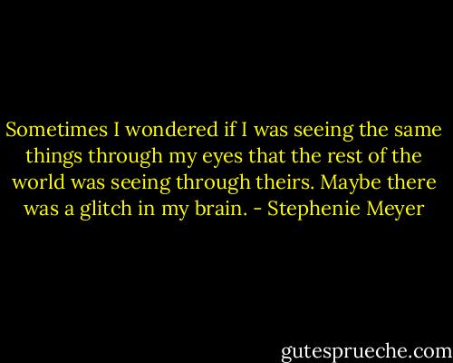 Sometimes I wondered if I was seeing the same things through my eyes that the rest of the world was seeing through theirs. Maybe there was a glitch in my brain. - Stephenie Meyer