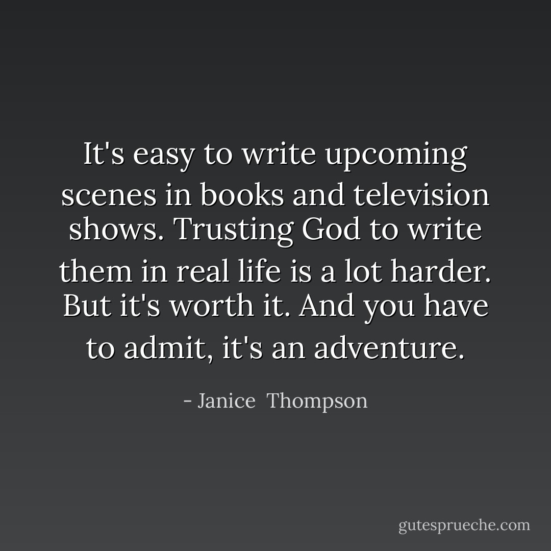 It's easy to write upcoming scenes in books and television shows. Trusting God to write them in real life is a lot harder. But it's worth it. And you have to admit, it's an adventure. - Janice  Thompson