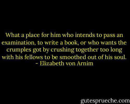 What a place for him who intends to pass an examination, to write a book, or who wants the crumples got by crushing together too long with his fellows to be smoothed out of his soul. - Elizabeth von Arnim