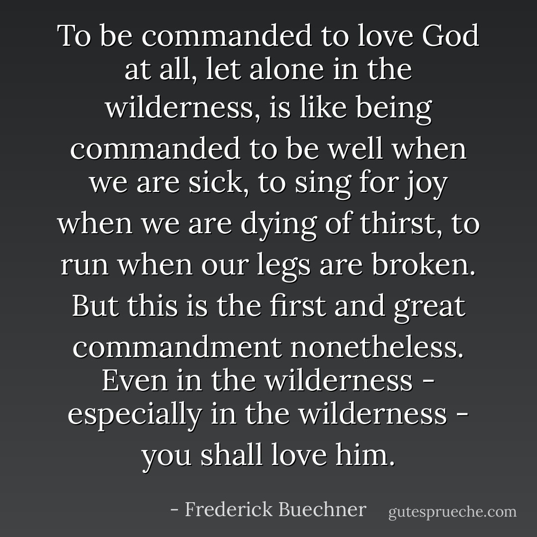To be commanded to love God at all, let alone in the wilderness, is like being commanded to be well when we are sick, to sing for joy when we are dying of thirst, to run when our legs are broken. But this is the first and great commandment nonetheless. Even in the wilderness - especially in the wilderness - you shall love him. - Frederick Buechner