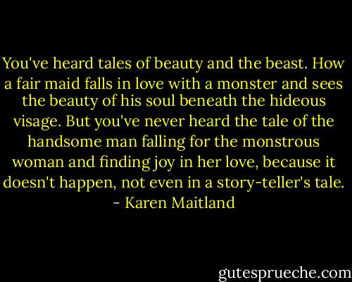 You've heard tales of beauty and the beast. How a fair maid falls in love with a monster and sees the beauty of his soul beneath the hideous visage. But you've never heard the tale of the handsome man falling for the monstrous woman and finding joy in her love, because it doesn't happen, not even in a story-teller's tale. - Karen Maitland