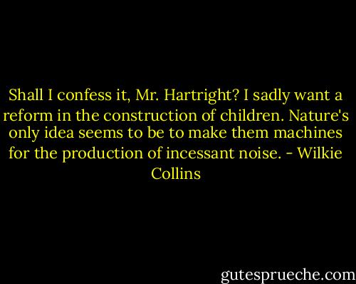 Shall I confess it, Mr. Hartright? I sadly want a reform in the construction of children. Nature's only idea seems to be to make them machines for the production of incessant noise. - Wilkie Collins