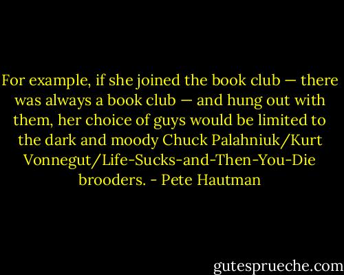 For example, if she joined the book club — there was always a book club — and hung out with them, her choice of guys would be limited to the dark and moody Chuck Palahniuk/Kurt Vonnegut/Life-Sucks-and-Then-You-Die brooders. - Pete Hautman