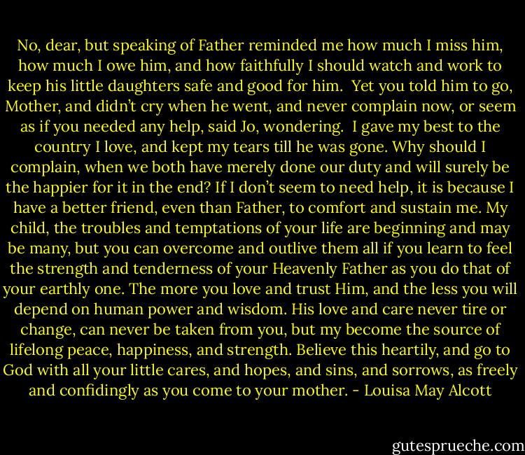 No, dear, but speaking of Father reminded me how much I miss him, how much I owe him, and how faithfully I should watch and work to keep his little daughters safe and good for him.<br /><br />Yet you told him to go, Mother, and didn’t cry when he went, and never complain now, or seem as if you needed any help, said Jo, wondering.<br /><br />I gave my best to the country I love, and kept my tears till he was gone. Why should I complain, when we both have merely done our duty and will surely be the happier for it in the end? If I don’t seem to need help, it is because I have a better friend, even than Father, to comfort and sustain me. My child, the troubles and temptations of your life are beginning and may be many, but you can overcome and outlive them all if you learn to feel the strength and tenderness of your Heavenly Father as you do that of your earthly one. The more you love and trust Him, and the less you will depend on human power and wisdom. His love and care never tire or change, can never be taken from you, but my become the source of lifelong peace, happiness, and strength. Believe this heartily, and go to God with all your little cares, and hopes, and sins, and sorrows, as freely and confidingly as you come to your mother. - Louisa May Alcott