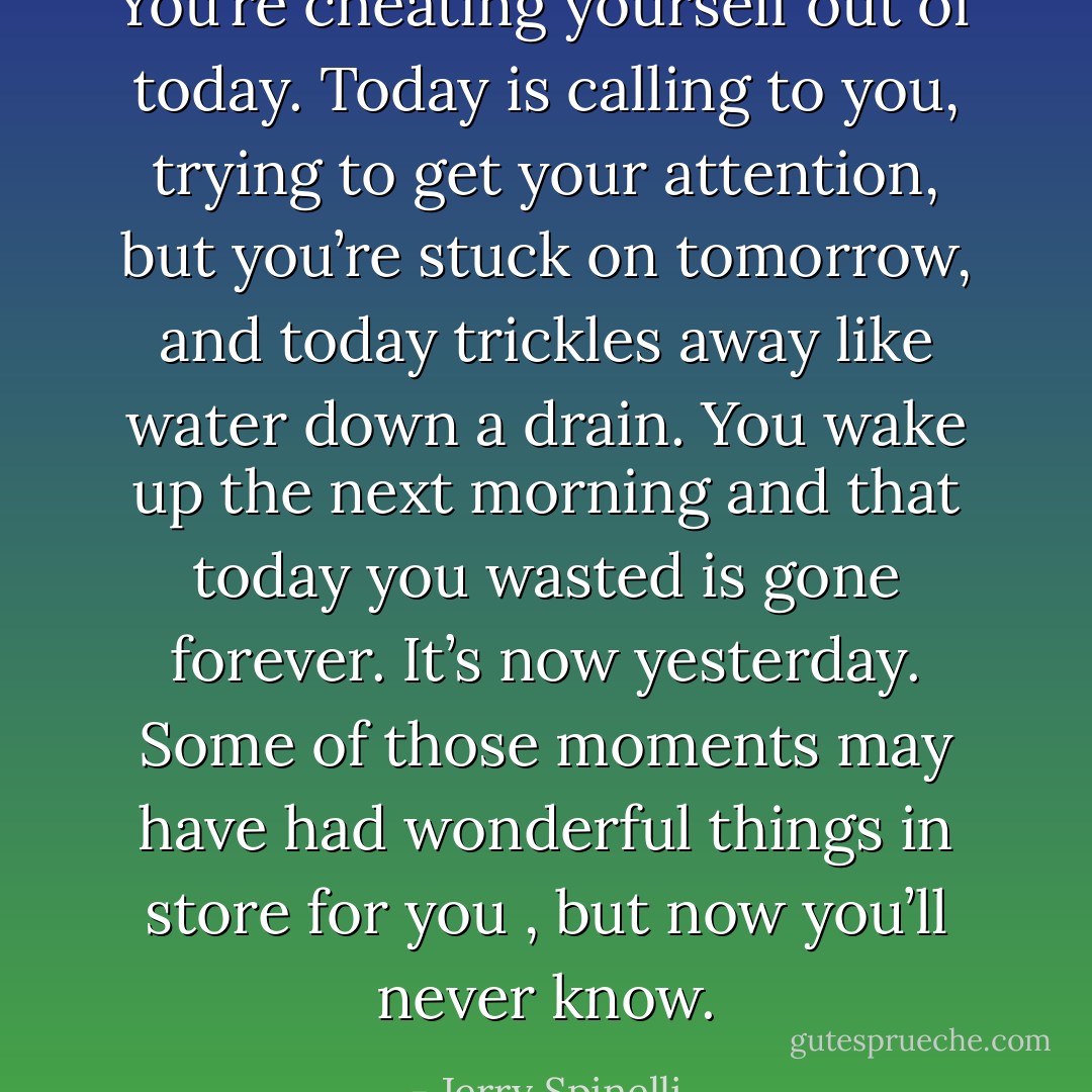 You’re cheating yourself out of today. Today is calling to you, trying to get your attention, but you’re stuck on tomorrow, and today trickles away like water down a drain. You wake up the next morning and that today you wasted is gone forever. It’s now yesterday. Some of those moments may have had wonderful things in store for you , but now you’ll never know. - Jerry Spinelli