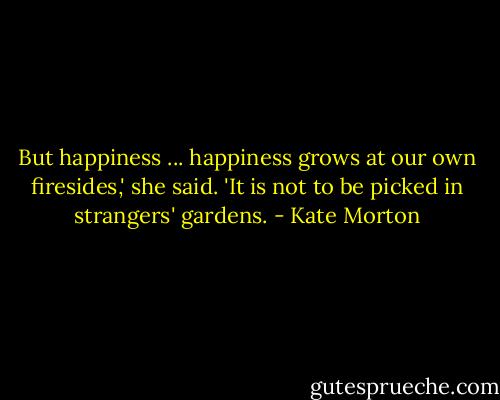 But happiness ... happiness grows at our own firesides,' she said. 'It is not to be picked in strangers' gardens. - Kate Morton