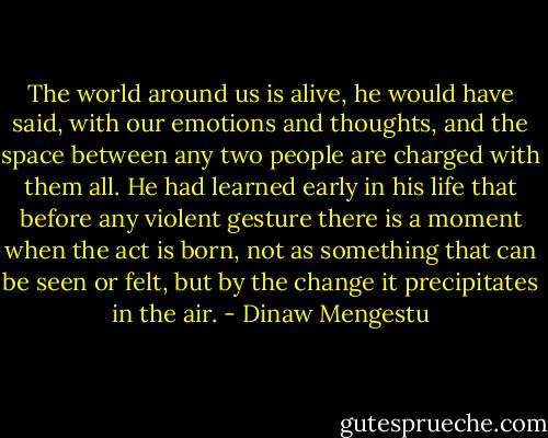 The world around us is alive, he would have said, with our emotions and thoughts, and the space between any two people are charged with them all. He had learned early in his life that before any violent gesture there is a moment when the act is born, not as something that can be seen or felt, but by the change it precipitates in the air. - Dinaw Mengestu