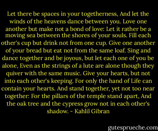Let there be spaces in your togetherness, And let the winds of the heavens dance between you. Love one another but make not a bond of love: Let it rather be a moving sea between the shores of your souls. Fill each other's cup but drink not from one cup. Give one another of your bread but eat not from the same loaf. Sing and dance together and be joyous, but let each one of you be alone, Even as the strings of a lute are alone though they quiver with the same music. Give your hearts, but not into each other's keeping. For only the hand of Life can contain your hearts. And stand together, yet not too near together: For the pillars of the temple stand apart, And the oak tree and the cypress grow not in each other's shadow. - Kahlil Gibran