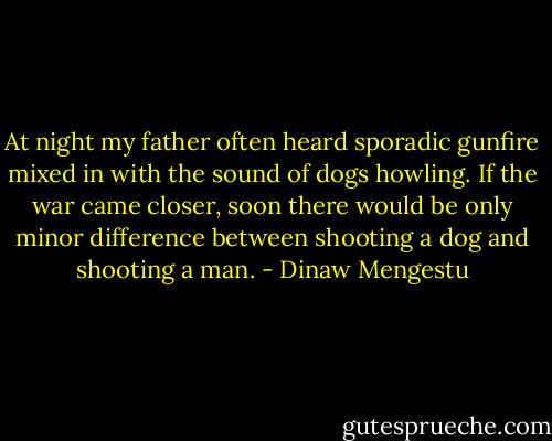 At night my father often heard sporadic gunfire mixed in with the sound of dogs howling. If the war came closer, soon there would be only minor difference between shooting a dog and shooting a man. - Dinaw Mengestu