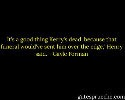 It's a good thing Kerry's dead, because that funeral would've sent him over the edge," Henry said. - Gayle Forman