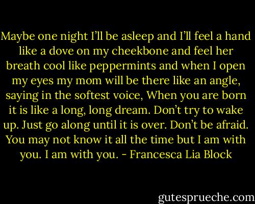 Maybe one night I’ll be asleep and I’ll feel a hand like a dove on my cheekbone and feel her breath cool like peppermints and when I open my eyes my mom will be there like an angle, saying in the softest voice, When you are born it is like a long, long dream. Don’t try to wake up. Just go along until it is over. Don’t be afraid. You may not know it all the time but I am with you. I am with you. - Francesca Lia Block