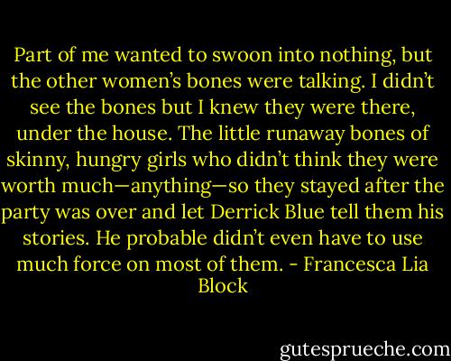 Part of me wanted to swoon into nothing, but the other women’s bones were talking. I didn’t see the bones but I knew they were there, under the house. The little runaway bones of skinny, hungry girls who didn’t think they were worth much—anything—so they stayed after the party was over and let Derrick Blue tell them his stories. He probable didn’t even have to use much force on most of them. - Francesca Lia Block