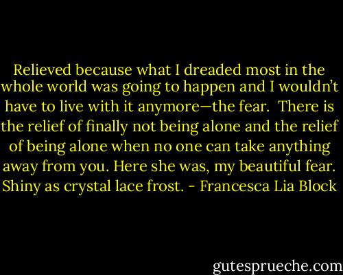 Relieved because what I dreaded most in the whole world was going to happen and I wouldn’t have to live with it anymore—the fear. <br />There is the relief of finally not being alone and the relief of being alone when no one can take anything away from you. Here she was, my beautiful fear. Shiny as crystal lace frost. - Francesca Lia Block