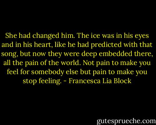 She had changed him. The ice was in his eyes and in his heart, like he had predicted with that song, but now they were deep embedded there, all the pain of the world. Not pain to make you feel for somebody else but pain to make you stop feeling. - Francesca Lia Block