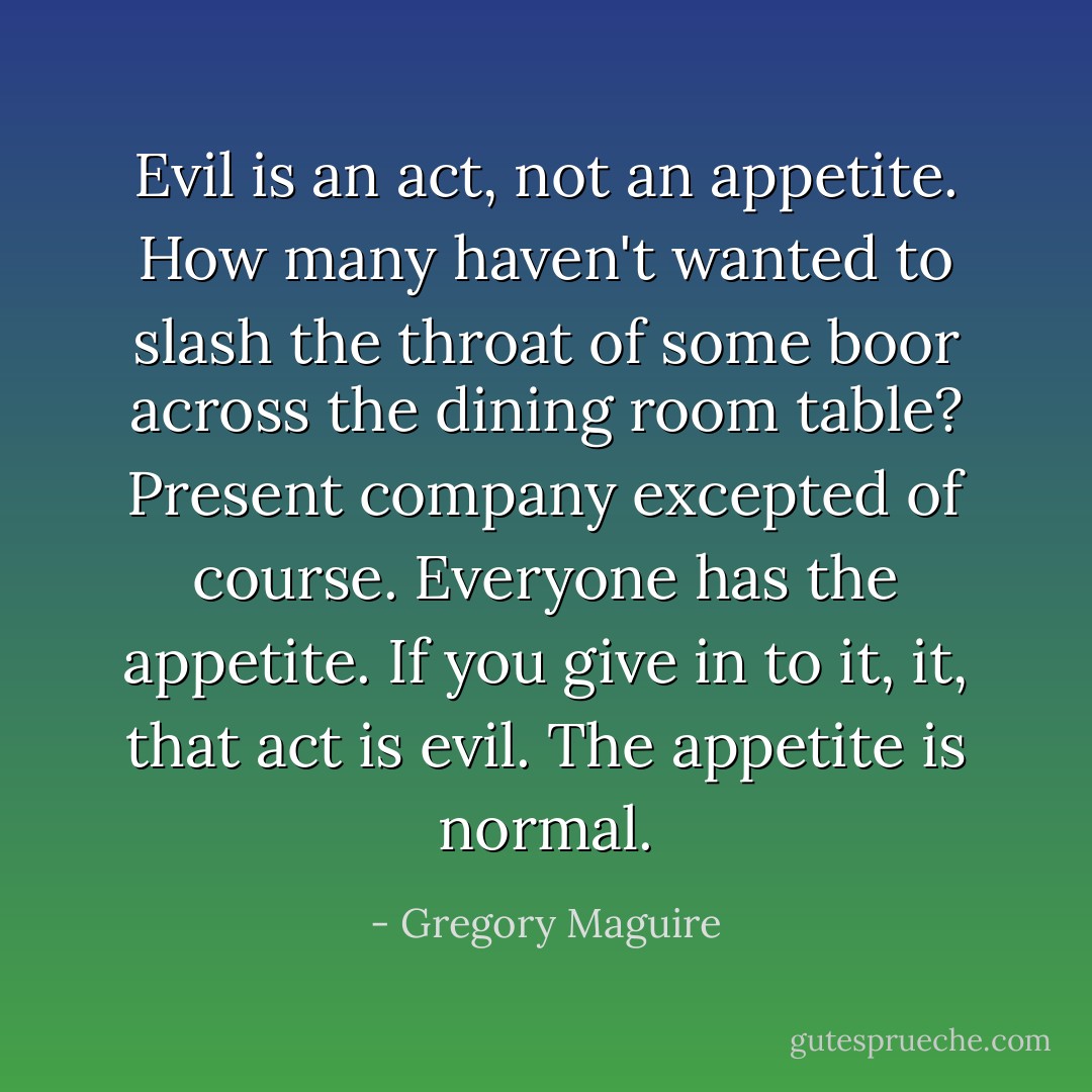 Evil is an act, not an appetite. How many haven't wanted to slash the throat of some boor across the dining room table? Present company excepted of course. Everyone has the appetite. If you give in to it, it, that act is evil. The appetite is normal. - Gregory Maguire