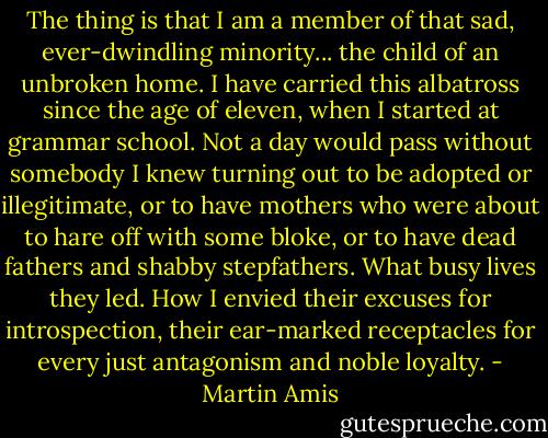 The thing is that I am a member of that sad, ever-dwindling minority... the child of an unbroken home. I have carried this albatross since the age of eleven, when I started at grammar school. Not a day would pass without somebody I knew turning out to be adopted or illegitimate, or to have mothers who were about to hare off with some bloke, or to have dead fathers and shabby stepfathers. What busy lives they led. How I envied their excuses for introspection, their ear-marked receptacles for every just antagonism and noble loyalty. - Martin Amis