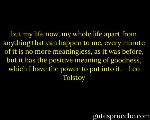 but my life now, my whole life apart from anything that can happen to me, every minute of it is no more meaningless, as it was before, but it has the positive meaning of goodness, which I have the power to put into it. - Leo Tolstoy