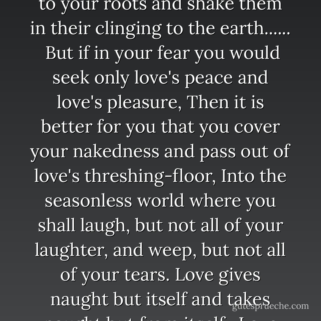 When love beckons to you follow him, Though his ways are hard and steep. And when his wings enfold you yield to him, Though the sword hidden among his pinions may wound you. And when he speaks to you believe in him, Though his voice may shatter your dreams as the north wind lays waste the garden. For even as love crowns you so shall he crucify you. Even as he is for your growth so is he for your pruning. Even as he ascends to your height and caresses your tenderest branches that quiver in the sun, So shall he descend to your roots and shake them in their clinging to the earth......<br /><br />But if in your fear you would seek only love's peace and love's pleasure, Then it is better for you that you cover your nakedness and pass out of love's threshing-floor, Into the seasonless world where you shall laugh, but not all of your laughter, and weep, but not all of your tears. Love gives naught but itself and takes naught but from itself.<br /><br />Love possesses not nor would it be possessed; For love is sufficient unto love. And think not you can direct the course of love, if it finds you worthy, directs your course. Love has no other desire but to fulfil itself."<br /><br />But if you love and must needs have desires, let these be your desires: To melt and be like a running brook that sings its melody to the night. To know the pain of too much tenderness. To be wounded by your own understanding of love; And to bleed willingly and joyfully. - Kahlil Gibran