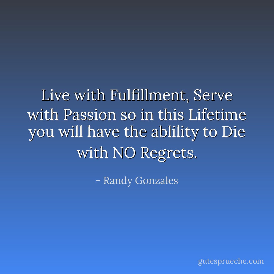Live with Fulfillment, Serve with Passion so in this Lifetime you will have the ablility to Die with NO Regrets. - Randy Gonzales