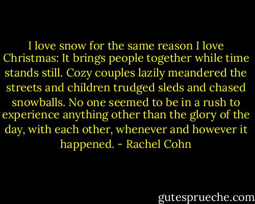 I love snow for the same reason I love Christmas: It brings people together while time stands still. Cozy couples lazily meandered the streets and children trudged sleds and chased snowballs. No one seemed to be in a rush to experience anything other than the glory of the day, with each other, whenever and however it happened. - Rachel Cohn