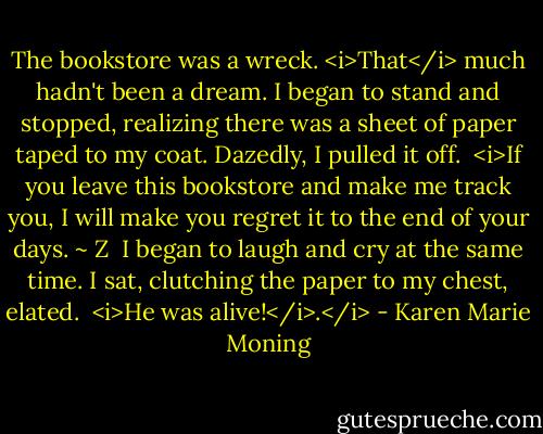 The bookstore was a wreck. <i>That</i> much hadn't been a dream. I began to stand and stopped, realizing there was a sheet of paper taped to my coat. Dazedly, I pulled it off.<br /> <i>If you leave this bookstore and make me track you, I will make you regret it to the end of your days. ~ Z<br /> I began to laugh and cry at the same time. I sat, clutching the paper to my chest, elated.<br /> <i>He was alive!</i>.</i> - Karen Marie Moning