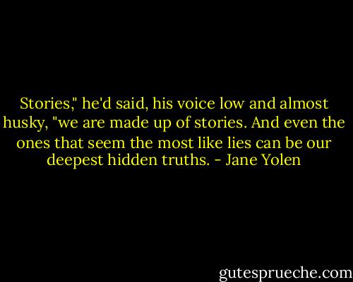 Stories," he'd said, his voice low and almost husky, "we are made up of stories. And even the ones that seem the most like lies can be our deepest hidden truths. - Jane Yolen