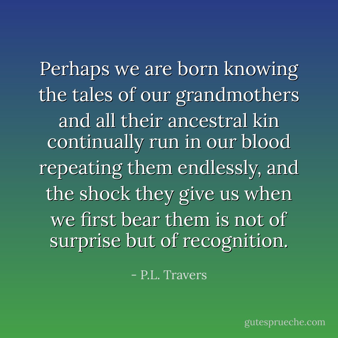Perhaps we are born knowing the tales of our grandmothers and all their ancestral kin continually run in our blood repeating them endlessly, and the shock they give us when we first bear them is not of surprise but of recognition. - P.L. Travers