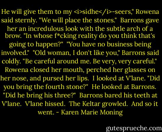 He will give them to my <i>sidhe</i>-seers," Rowena said sternly. "We will place the stones."<br /> Barrons gave her an incredulous look with the subtle arch of a brow. "In whose f*cking reality do you think that's going to happen?"<br /> "You have no business being involved."<br /> "Old woman, I don't like you," Barrons said coldly. "Be careful around me. Be very, very careful."<br /> Rowena closed her mouth, perched her glasses on her nose, and pursed her lips.<br /> I looked at V'lane. "Did you bring the fourth stone?"<br /> He looked at Barrons. "Did he bring his three?"<br /> Barrons bared his teeth at V'lane.<br /> V'lane hissed.<br /> The Keltar growled.<br /> And so it went. - Karen Marie Moning