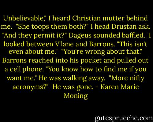 Unbelievable," I heard Christian mutter behind me.<br /> "She toops them both?" I head Drustan ask.<br /> "And they permit it?" Dageus sounded baffled.<br /> I looked between V'lane and Barrons. "This isn't even about me."<br /> "You're wrong about that." Barrons reached into his pocket and pulled out a cell phone. "You know how to find me if you want me." He was walking away.<br /> "More nifty acronyms?"<br /> He was gone. - Karen Marie Moning