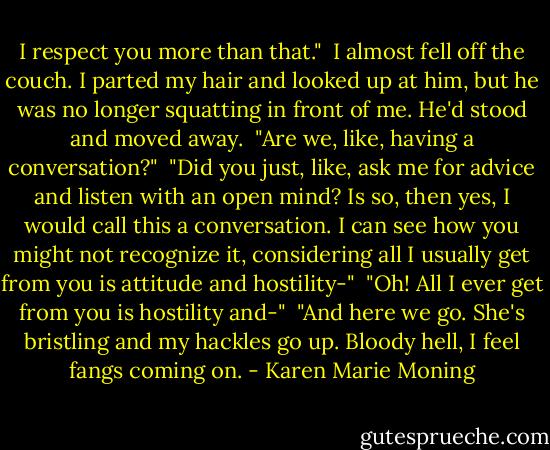 I respect you more than that."<br /> I almost fell off the couch. I parted my hair and looked up at him, but he was no longer squatting in front of me. He'd stood and moved away.<br /> "Are we, like, having a conversation?"<br /> "Did you just, like, ask me for advice and listen with an open mind? Is so, then yes, I would call this a conversation. I can see how you might not recognize it, considering all I usually get from you is attitude and hostility-"<br /> "Oh! All I ever get from you is hostility and-"<br /> "And here we go. She's bristling and my hackles go up. Bloody hell, I feel fangs coming on. - Karen Marie Moning