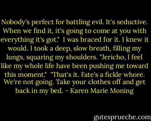 Nobody's perfect for battling evil. It's seductive. When we find it, it's going to come at you with everything it's got."<br /> I was braced for it. I knew it would. I took a deep, slow breath, filling my lungs, squaring my shoulders. "Jericho, I feel like my whole life have been pushing me toward this moment."<br /> "That's it. Fate's a fickle whore. We're not going. Take your clothes off and get back in my bed. - Karen Marie Moning