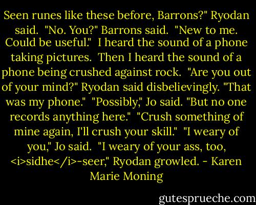 Seen runes like these before, Barrons?" Ryodan said.<br /> "No. You?" Barrons said.<br /> "New to me. Could be useful."<br /> I heard the sound of a phone taking pictures.<br /> Then I heard the sound of a phone being crushed against rock.<br /> "Are you out of your mind?" Ryodan said disbelievingly. "That was my phone."<br /> "Possibly," Jo said. "But no one records anything here."<br /> "Crush something of mine again, I'll crush your skill."<br /> "I weary of you," Jo said.<br /> "I weary of your ass, too, <i>sidhe</i>-seer," Ryodan growled. - Karen Marie Moning