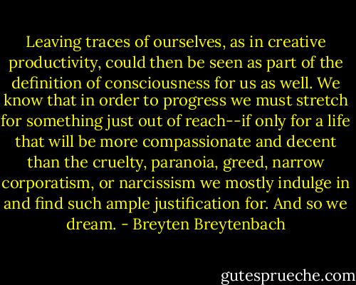 Leaving traces of ourselves, as in creative productivity, could then be seen as part of the definition of consciousness for us as well. We know that in order to progress we must stretch for something just out of reach--if only for a life that will be more compassionate and decent than the cruelty, paranoia, greed, narrow corporatism, or narcissism we mostly indulge in and find such ample justification for. And so we dream. - Breyten Breytenbach
