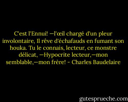 C'est l'Ennui! —l'œil chargé d'un pleur involontaire,<br />Il rêve d'échafauds en fumant son houka.<br />Tu le connais, lecteur, ce monstre délicat,<br />—Hypocrite lecteur,—mon semblable,—mon frère! - Charles Baudelaire