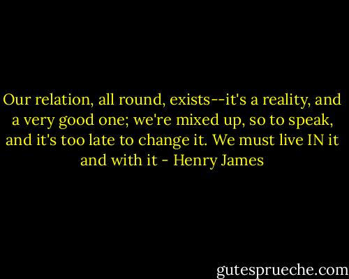 Our relation, all round, exists--it's a reality, and a very good one; we're mixed up, so to speak, and it's too late to change it. We must live IN it and with it - Henry James
