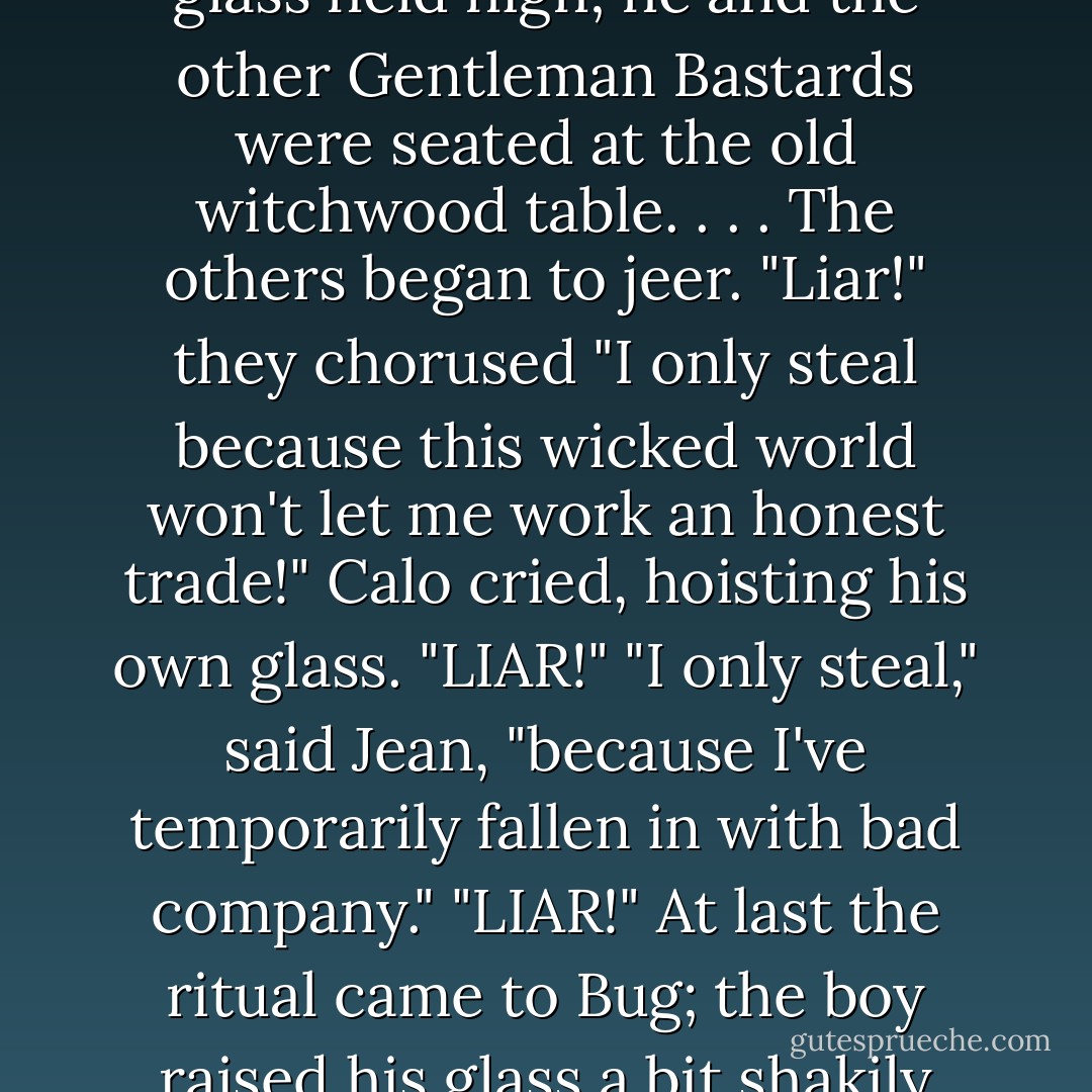 I only steal because my dear old family needs the money to live!"<br />Locke Lamora made this proclamation with his wine glass held high; he and the other Gentleman Bastards were seated at the old witchwood table. . . . The others began to jeer.<br />"Liar!" they chorused<br />"I only steal because this wicked world won't let me work an honest trade!" Calo cried, hoisting his own glass.<br />"LIAR!"<br />"I only steal," said Jean, "because I've temporarily fallen in with bad company."<br />"LIAR!"<br />At last the ritual came to Bug; the boy raised his glass a bit shakily and yelled, "I only steal because it's heaps of fucking fun!"<br />"BASTARD! - Scott Lynch