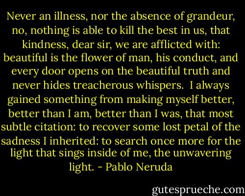 Never an illness, nor the absence<br />of grandeur, no,<br />nothing is able to kill the best in us,<br />that kindness, dear sir, we are afflicted with:<br />beautiful is the flower of man, his conduct,<br />and every door opens on the beautiful truth<br />and never hides treacherous whispers.<br /><br />I always gained something from making myself better,<br />better than I am, better than I was,<br />that most subtle citation:<br />to recover some lost petal<br />of the sadness I inherited:<br />to search once more for the light that sings<br />inside of me, the unwavering light. - Pablo Neruda