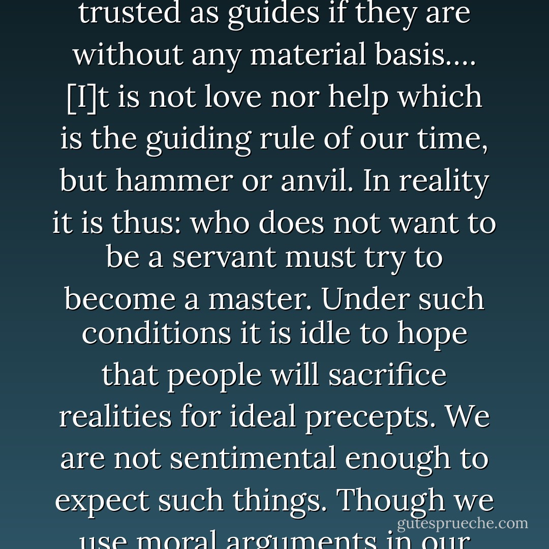 [T]he heart is a very unreliable coinpass, and even will and knowledge, as all ideological factors in general, are not to be trusted as guides if they are without any material basis…. [I]t is not love nor help which is the guiding rule of our time, but hammer or anvil. In reality it is thus: who does not want to be a servant must try to become a master. Under such conditions it is idle to hope that people will sacrifice realities for ideal precepts. We are not sentimental enough to expect such things. Though we use moral arguments in our struggle against the bourgeois, we do all we can to stimulate our class consciousness. - Joseph Dietzgen