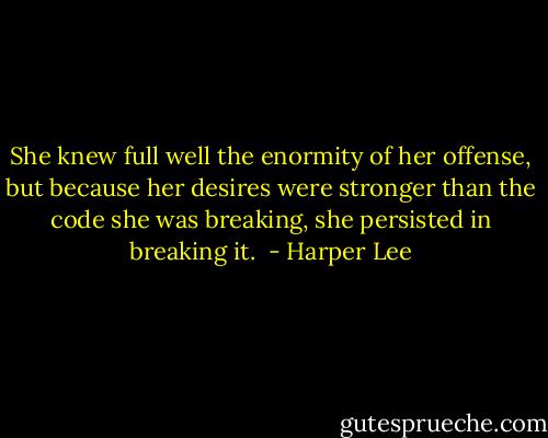 She knew full well the enormity of her offense, but because her desires were stronger than the code she was breaking, she persisted in breaking it.  - Harper Lee