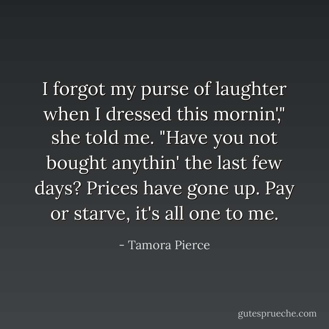 I forgot my purse of laughter when I dressed this mornin'," she told me. "Have you not bought anythin' the last few days? Prices have gone up. Pay or starve, it's all one to me. - Tamora Pierce