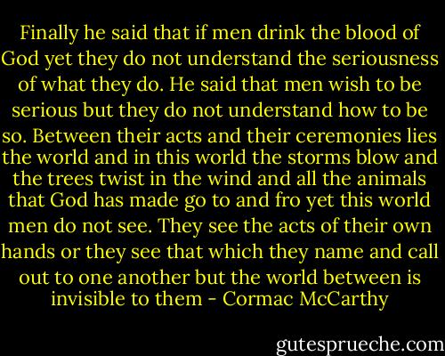 Finally he said that if men drink the blood of God yet they do not understand the seriousness of what they do. He said that men wish to be serious but they do not understand how to be so. Between their acts and their ceremonies lies the world and in this world the storms blow and the trees twist in the wind and all the animals that God has made go to and fro yet this world men do not see. They see the acts of their own hands or they see that which they name and call out to one another but the world between is invisible to them - Cormac McCarthy