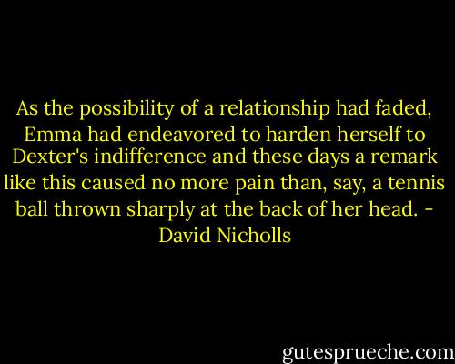 As the possibility of a relationship had faded, Emma had endeavored to harden herself to Dexter's indifference and these days a remark like this caused no more pain than, say, a tennis ball thrown sharply at the back of her head. - David Nicholls