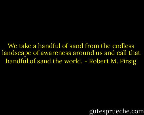 We take a handful of sand from the endless landscape of awareness around us and call that handful of sand the world. - Robert M. Pirsig
