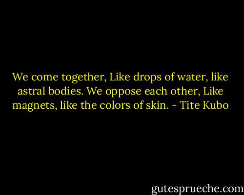 We come together,<br />Like drops of water, like astral bodies.<br />We oppose each other,<br />Like magnets, like the colors of skin. - Tite Kubo
